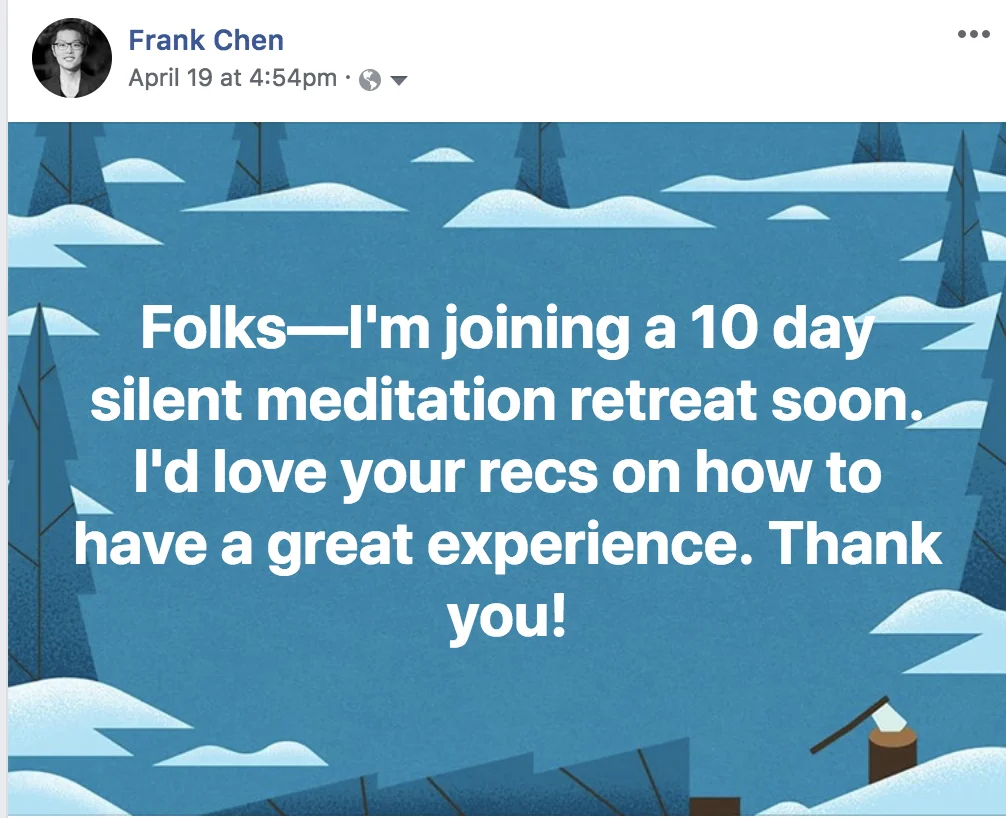 Meditation question on FB "Folks—I'm joining a 10 day silent meditation retreat soon. I'd love your recs on how to have a great experience. Thank you!"