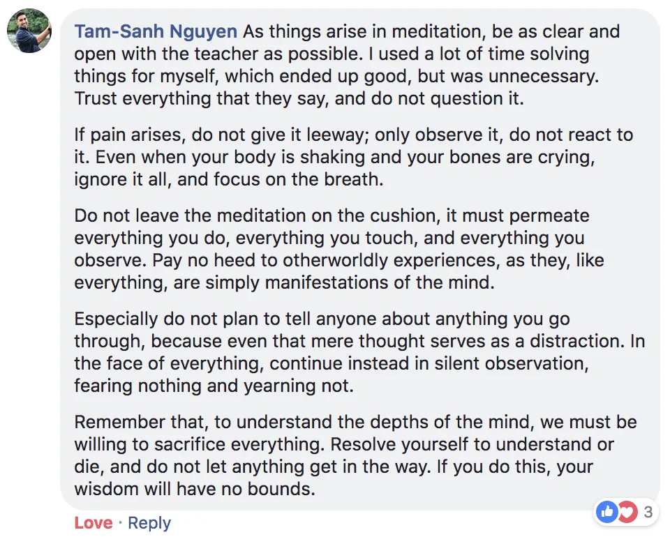 "As things arise in meditation, be as clear and open with the teacher as possible. I used a lot of time solving things for myself, which ended up good, but was unnecessary. Trust everything that they say, and do not question it. If pain arises, do not give it leeway; only observe it, do not react to it. Even when your body is shaking and your bones are crying, ignore it all, and focus on the breath. Do not leave the meditation on the cushion, it must permeate everything you do, everything you touch, and everything you observe. Pay no heed to otherworldly experiences, as they, like everything, are simply manifestations of the mind. Especially do not plan to tell anyone about anything you go through, because even that mere thought serves as a distraction. In the face of everything, continue instead in silent observation, fearing nothing and yearning not. Remember that, to understand the depths of the mind, we must be willing to sacrifice everything. Resolve yourself to understand or die, and do not let anything get in the way. If you do this, your wisdom will have no bounds."